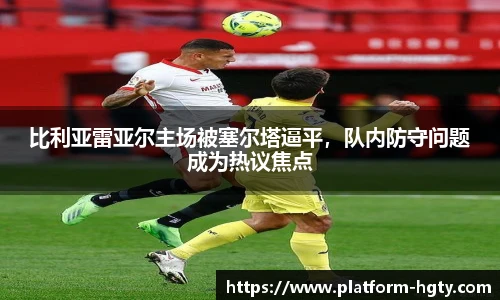 比利亚雷亚尔主场被塞尔塔逼平，队内防守问题成为热议焦点